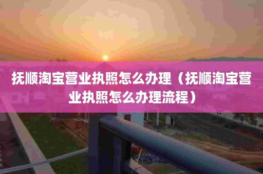 抚顺淘宝营业执照怎么办理（抚顺淘宝营业执照怎么办理流程）