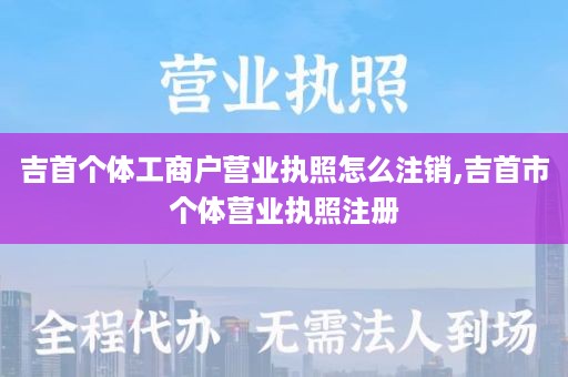 吉首个体工商户营业执照怎么注销,吉首市个体营业执照注册