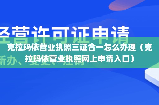 克拉玛依营业执照三证合一怎么办理（克拉玛依营业执照网上申请入口）