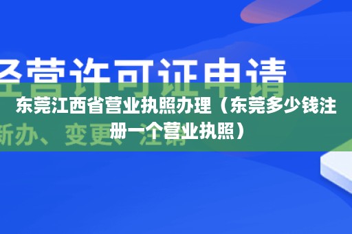 东莞江西省营业执照办理（东莞多少钱注册一个营业执照）