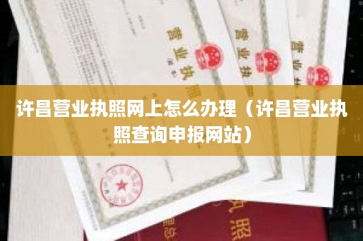 许昌营业执照网上怎么办理（许昌营业执照查询申报网站）