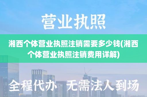 湘西个体营业执照注销需要多少钱(湘西个体营业执照注销费用详解)