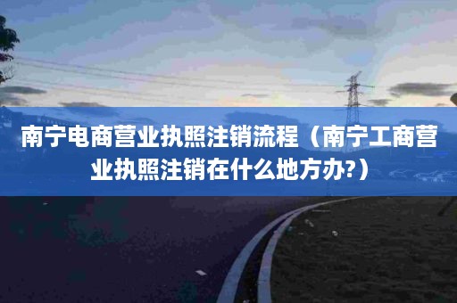 南宁电商营业执照注销流程（南宁工商营业执照注销在什么地方办?）