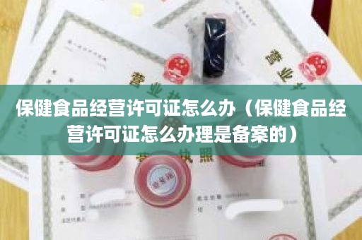 保健食品经营许可证怎么办（保健食品经营许可证怎么办理是备案的）