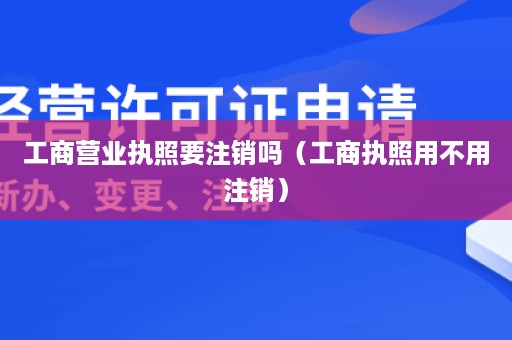 工商营业执照要注销吗（工商执照用不用注销）