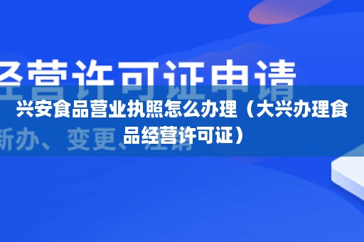 兴安食品营业执照怎么办理（大兴办理食品经营许可证）