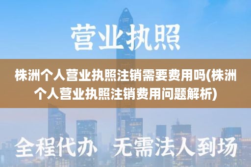 株洲个人营业执照注销需要费用吗(株洲个人营业执照注销费用问题解析)