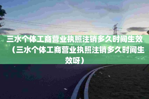 三水个体工商营业执照注销多久时间生效（三水个体工商营业执照注销多久时间生效呀）