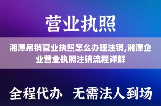 湘潭吊销营业执照怎么办理注销,湘潭企业营业执照注销流程详解