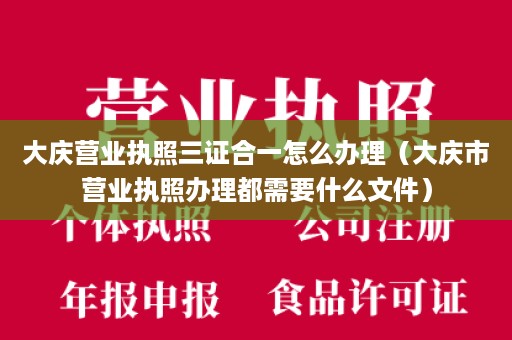 大庆营业执照三证合一怎么办理（大庆市营业执照办理都需要什么文件）