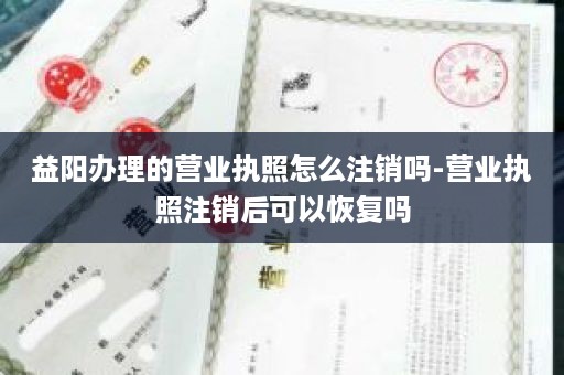 益阳办理的营业执照怎么注销吗-营业执照注销后可以恢复吗