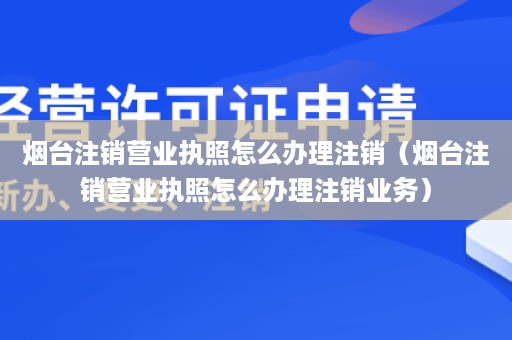 烟台注销营业执照怎么办理注销（烟台注销营业执照怎么办理注销业务）