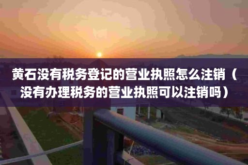 黄石没有税务登记的营业执照怎么注销（没有办理税务的营业执照可以注销吗）