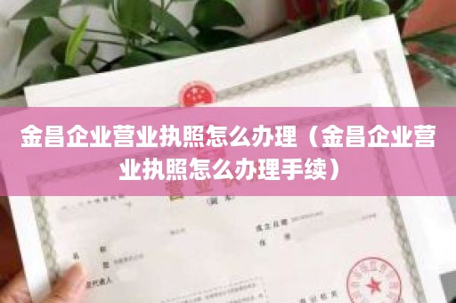 金昌企业营业执照怎么办理（金昌企业营业执照怎么办理手续）