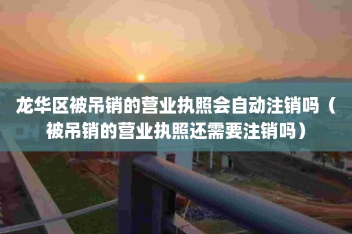 龙华区被吊销的营业执照会自动注销吗（被吊销的营业执照还需要注销吗）