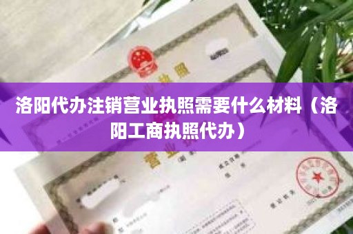 洛阳代办注销营业执照需要什么材料（洛阳工商执照代办）