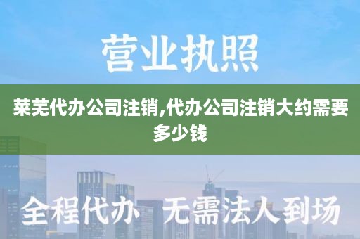 莱芜代办公司注销,代办公司注销大约需要多少钱