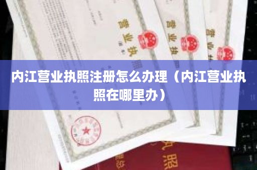 内江营业执照注册怎么办理（内江营业执照在哪里办）