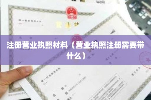 注册营业执照材料（营业执照注册需要带什么）