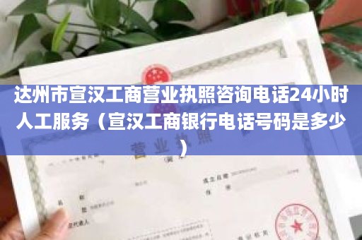 达州市宣汉工商营业执照咨询电话24小时人工服务（宣汉工商银行电话号码是多少）