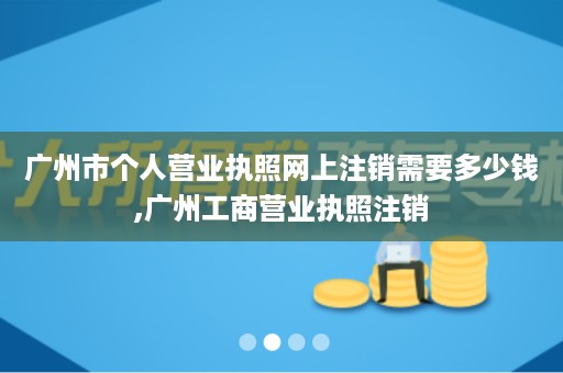 广州市个人营业执照网上注销需要多少钱,广州工商营业执照注销