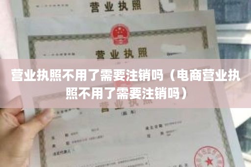 营业执照不用了需要注销吗（电商营业执照不用了需要注销吗）