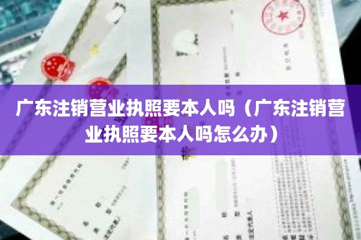 广东注销营业执照要本人吗（广东注销营业执照要本人吗怎么办）