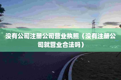 没有公司注册公司营业执照（没有注册公司就营业合法吗）