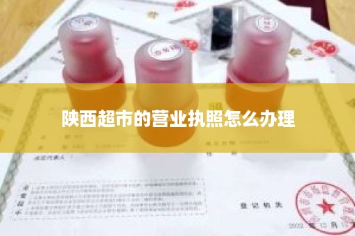 陕西超市的营业执照怎么办理