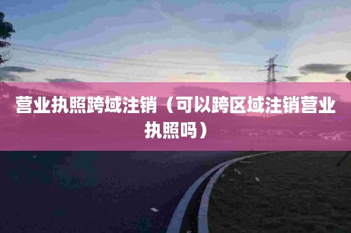 营业执照跨域注销（可以跨区域注销营业执照吗）