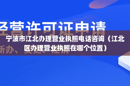 宁波市江北办理营业执照电话咨询（江北区办理营业执照在哪个位置）