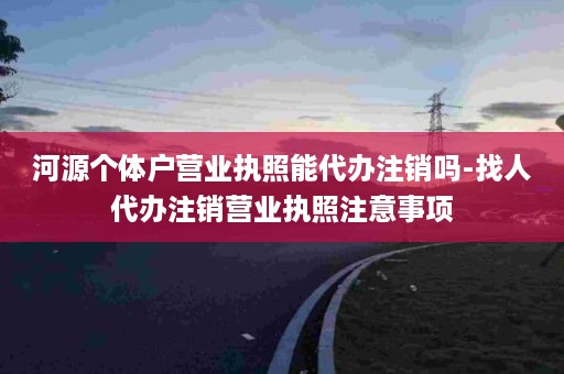 河源个体户营业执照能代办注销吗-找人代办注销营业执照注意事项