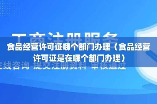 食品经营许可证哪个部门办理（食品经营许可证是在哪个部门办理）