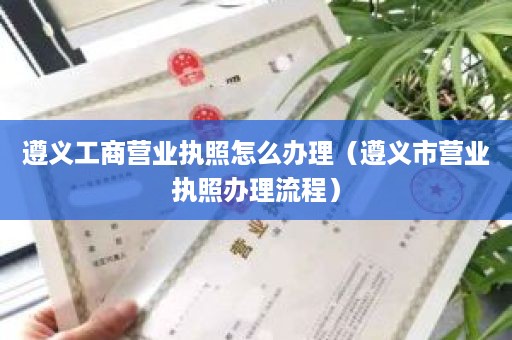 遵义工商营业执照怎么办理（遵义市营业执照办理流程）