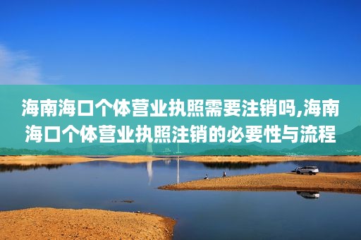 海南海口个体营业执照需要注销吗,海南海口个体营业执照注销的必要性与流程