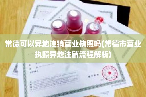 常德可以异地注销营业执照吗(常德市营业执照异地注销流程解析)