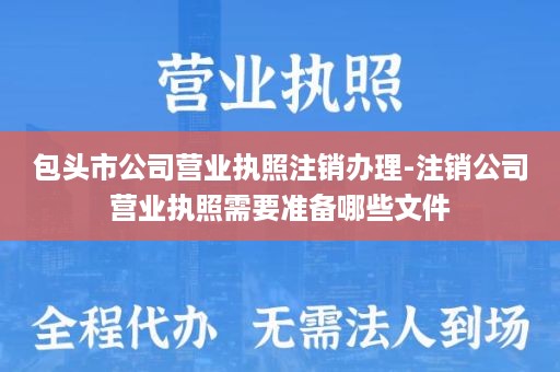 包头市公司营业执照注销办理-注销公司营业执照需要准备哪些文件