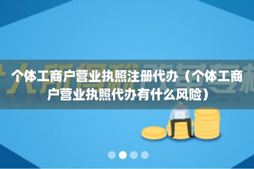 个体工商户营业执照注册代办（个体工商户营业执照代办有什么风险）