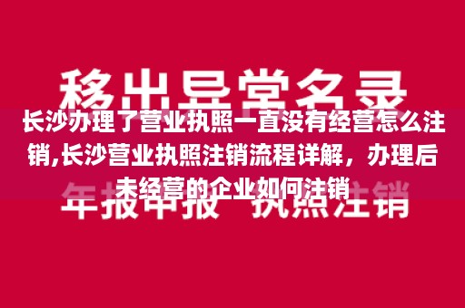 长沙办理了营业执照一直没有经营怎么注销,长沙营业执照注销流程详解，办理后未经营的企业如何注销