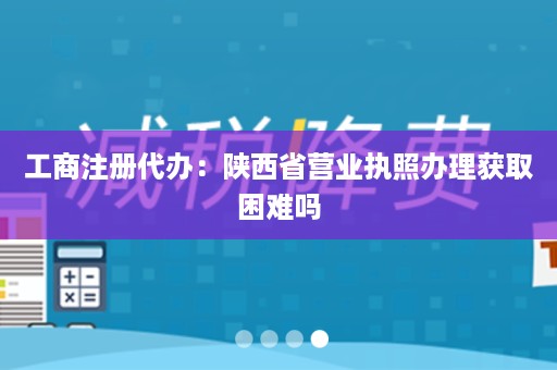 工商注册代办：陕西省营业执照办理获取困难吗