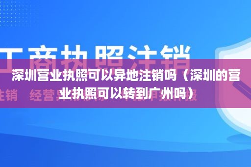 深圳营业执照可以异地注销吗（深圳的营业执照可以转到广州吗）