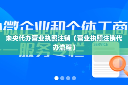 未央代办营业执照注销（营业执照注销代办流程）