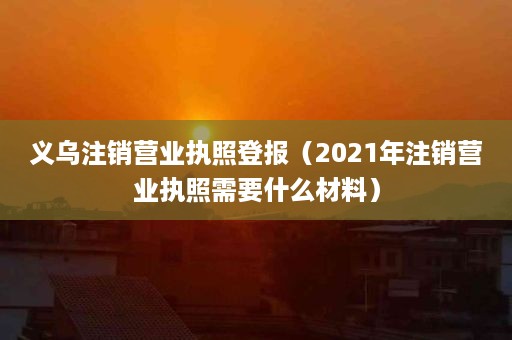 义乌注销营业执照登报（2021年注销营业执照需要什么材料）