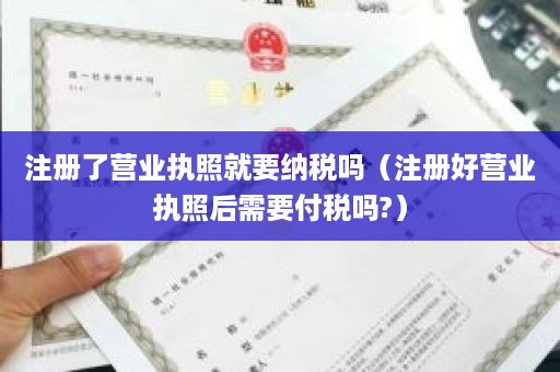 注册了营业执照就要纳税吗（注册好营业执照后需要付税吗?）