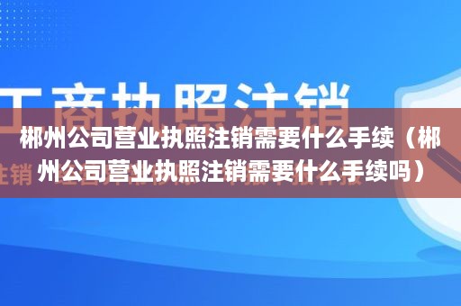 郴州公司营业执照注销需要什么手续（郴州公司营业执照注销需要什么手续吗）