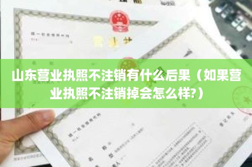 山东营业执照不注销有什么后果（如果营业执照不注销掉会怎么样?）