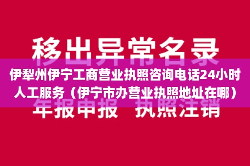 伊犁州伊宁工商营业执照咨询电话24小时人工服务（伊宁市办营业执照地址在哪）