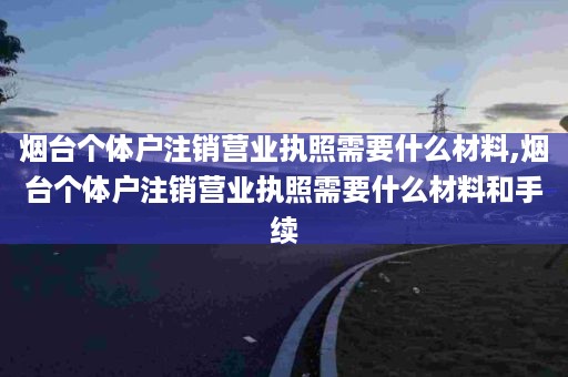 烟台个体户注销营业执照需要什么材料,烟台个体户注销营业执照需要什么材料和手续