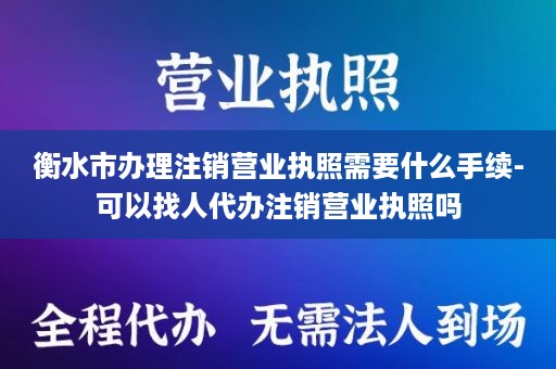 衡水市办理注销营业执照需要什么手续-可以找人代办注销营业执照吗