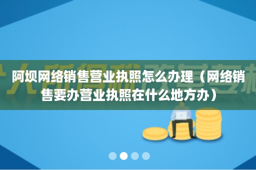 阿坝网络销售营业执照怎么办理（网络销售要办营业执照在什么地方办）